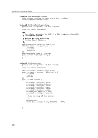 5 XML-Schema zu Java

       Listing 5.1 Inhalt der Datei package.html
           
           


       Listing 5.2 Die Klasse SoapResponseBody
           
          
          
          
          
          
          
          
          
          
          
          
          
          
          
          
          
          
          
          


       Listing 5.3 Die Klasse Account
           
          
          
          
          
          
          
          
          

          
          
          
          
          
          
          
          
          
          
          
          
          
          
          
          




154
 