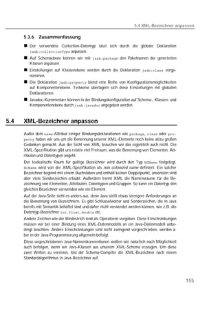 5.4 XML-Bezeichner anpassen

      5.3.6   Zusammenfassung
         Der verwendete Collection-Datentyp lässt sich durch die globale Deklaration
          anpassen.
         Auf Schemaebene können wir mit  den Paketnamen der generierten
         Klassen anpassen.
         Einstellungen auf Klassenebene werden durch die Deklaration  vorge-
         nommen.
         Die Deklaration  bietet eine Reihe von Konfigurationsmöglichkeiten
         auf Komponentenebene. Teilweise überlagern sich diese Einstellungen mit globalen
         Deklarationen.
         Javadoc-Kommentare können in der Bindungskonfiguration auf Schema-, Klassen- und
         Komponentenebene durch  angegeben werden.


5.4   XML-Bezeichner anpassen

      Außer dem -Attribut einiger Bindungsdeklarationen wie ,  oder 
       haben wir uns um die Benennung unserer XML-Elemente noch keine allzu großen
      Gedanken gemacht. Aus der Sicht von XML brauchen wir das eigentlich auch nicht. Die
      XML-Spezifikation gibt uns relativ viel Freiraum, was die Benennung von Elementen, Att-
      ributen und Datentypen angeht.
      Der lexikalische Raum für gültige Bezeichner wird durch den Typ  festgelegt.
       wird von der XML-Spezifikation als non colonized name definiert. Ein solcher
      Bezeichner beginnt mit einem Buchstaben und enthält keinen Doppelpunkt, ansonsten sind
      aber viele Sonderzeichen erlaubt. Außerdem trennt XML die Namensräume für die Be-
      zeichnung von Elementen, Attributen, Datentypen und Gruppen. So kann ein Datentyp den
      gleichen Bezeichner verwenden wie ein Element.
      Auf der Java-Seite sieht es anders aus, denn Java stellt etwas strengere Anforderungen an
      die Benennung von Bezeichnern. Es gibt Schlüsselwörter und Sonderzeichen, die in Java
      bereits mit Semantik behaftet sind und daher nicht verwendet werden können, wie z.B. die
      Datentyp-Bezeichner , ,  etc.
      Andere Zeichen wie der Bindestrich sind als Operatoren vergeben. Diese Einschränkungen
      müssen wir bei einer Bindung eines XML-Datenmodells an ein Java-Datenmodell unbe-
      dingt beachten. Andere Einschränkungen sind nicht zwingend vorgeschrieben, werden a-
      ber in der Java-Programmierung allgemein befolgt.
      Diese ungeschriebenen Java-Namenskonventionen wollen wir natürlich nach Möglichkeit
      auch befolgen, wenn wir Java-Klassen aus unserem XML-Schema erzeugen. Um diese
      zwei Welten zu vereinen, löst der Schema-Compiler die XML-Bezeichner nach einem
      Standardalgorithmus in Java-Bezeichner auf.




                                                                                                  155
 