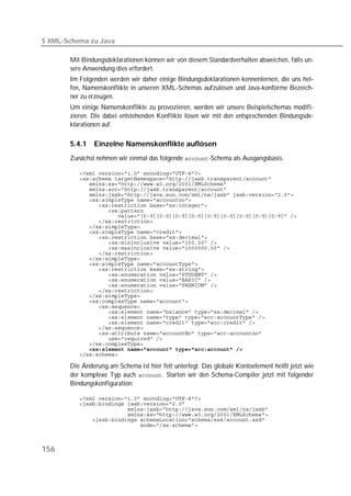 5 XML-Schema zu Java

       Mit Bindungsdeklarationen können wir von diesem Standardverhalten abweichen, falls un-
       sere Anwendung dies erfordert.
       Im Folgenden werden wir daher einige Bindungsdeklarationen kennenlernen, die uns hel-
       fen, Namenskonflikte in unseren XML-Schemas aufzulösen und Java-konforme Bezeich-
       ner zu erzeugen.
       Um einige Namenskonflikte zu provozieren, werden wir unsere Beispielschemas modifi-
       zieren. Die dabei entstehenden Konflikte lösen wir mit den entsprechenden Bindungsde-
       klarationen auf.

       5.4.1   Einzelne Namenskonflikte auflösen
       Zunächst nehmen wir einmal das folgende -Schema als Ausgangsbasis.

          
          
          
          
          
          
          
          
          
          
          
          
          
          
          
          
          
          
          
          
          
          
          
          
          
          
          
          
          
          
          
          
          
          
          

       Die Änderung am Schema ist hier fett unterlegt. Das globale Kontoelement heißt jetzt wie
       der komplexe Typ auch . Starten wir den Schema-Compiler jetzt mit folgender
       Bindungskonfiguration:

          
          
          
          
          
          



156
 