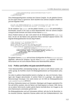 5.4 XML-Bezeichner anpassen

   
   
   

Diese Bindungskonfiguration veranlasst den Schema-Compiler, für alle globalen Elemen-
ten eine eigene Klasse zu generieren. Beim Ausführen des Schema-Compilers erhalten wir
jetzt den folgenden Fehler:

   
   

Da der komplexe Typ  und das globale Element  sich namensmäßig ü-
berschneiden, kommt es hier auch zu einem Namenskonflikt, denn der Schema-Compiler
erzeugt für beide Elemente eine Klasse mit dem Namen .
Dieses Problem können wir aber recht schnell mit der Bindungsdeklaration 
lösen, mit der wir den Namen einer generierten Klasse individuell anpassen können. Die
folgende Bindungsdeklaration löst das obige Problem.

   
   
   
   
   
   
   
   
   
   
   
   

Das globale Element  wird mit dieser Konfiguration als Klasse 
abgebildet, während der komplexe Typ die Klasse  bekommt. Auf diese
Weise können wir mit recht einfachen Mitteln einen Namenskonflikt auflösen.

5.4.2   Präfixe und Suffixe mit jaxb:nameXmlTransform
Treten Namenskonflikte schemabedingt häufiger auf, kann es recht mühsam werden, wie
vorher gezeigt, die Konflikte einzeln mit Bindungsdeklarationen auf Klassenebene aufzu-
lösen.
Vor allem in größeren Datenmodellen kommt es häufiger vor, dass sich Elemente, Daten-
typen oder Gruppen überschneiden. In solchen Fällen ist es günstiger, eine allgemeine
Namensstrategie festzulegen. Eine solche können wir mit Hilfe der Bindungsdeklaration
 definieren.
Mit dieser Deklaration können wir Elementen, Datentypen und Gruppen automatisch Prä-
fixe und Suffixe zuordnen, ohne die Namen von Hand anpassen zu müssen. XML lässt ja,
wie an anderer Stelle bereits erwähnt, gleiche Namen innerhalb dieser vier Gruppen zu, da
deren Namensräume voneinander getrennt sind.
Die Bindungsdeklaration wird auf Schemaebene definiert, gilt also für die Bezeichner ei-
nes einzelnen Schemas, importierte Schemas zählen nicht zum Sichtbarkeitsbereich. Eine



                                                                                            157
 