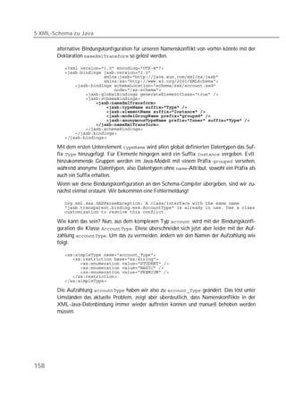 5 XML-Schema zu Java

       alternative Bindungskonfiguration für unseren Namenskonflikt von vorhin könnte mit der
       Deklaration  so gelöst werden.

          
          
          
          
          
          
          
          
          
          
          
          
          
          
          
          
          

       Mit dem ersten Unterelement  wird allen global definierten Datentypen das Suf-
       fix  hinzugefügt. Für Elemente hingegen wird ein Suffix  vergeben. Evtl.
       hinzukommende Gruppen werden im Java-Modell mit einem Präfix  versehen,
       während anonyme Datentypen, also Datentypen ohne -Attribut, sowohl ein Präfix als
       auch ein Suffix erhalten.
       Wenn wir diese Bindungskonfiguration an den Schema-Compiler übergeben, sind wir zu-
       nächst einmal erstaunt. Wir bekommen eine Fehlermeldung!

          
          
          

       Wie kann das sein? Nun, aus dem komplexen Typ  wird mit der Bindungskonfi-
       guration die Klasse . Diese überschneidet sich jetzt aber leider mit der Auf-
       zählung . Um das zu vermeiden, ändern wir den Namen der Aufzählung wie
       folgt:

          
          
          
          
          
          
          

       Die Aufzählung  haben wir also zu  geändert. Das löst unter
       Umständen das aktuelle Problem, zeigt aber überdeutlich, dass Namenskonflikte in der
       XML-Java-Datenbindung immer wieder auftreten können und manuell behoben werden
       müssen.




158
 