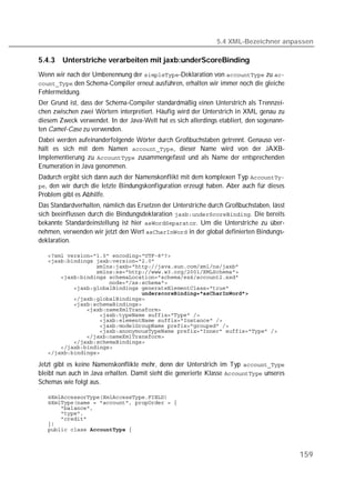 5.4 XML-Bezeichner anpassen

5.4.3   Unterstriche verarbeiten mit jaxb:underScoreBinding
Wenn wir nach der Umbenennung der -Deklaration von  zu 
 den Schema-Compiler erneut ausführen, erhalten wir immer noch die gleiche
Fehlermeldung.
Der Grund ist, dass der Schema-Compiler standardmäßig einen Unterstrich als Trennzei-
chen zwischen zwei Wörtern interpretiert. Häufig wird der Unterstrich in XML genau zu
diesem Zweck verwendet. In der Java-Welt hat es sich allerdings etabliert, den sogenann-
ten Camel-Case zu verwenden.
Dabei werden aufeinanderfolgende Wörter durch Großbuchstaben getrennt. Genauso ver-
hält es sich mit dem Namen , dieser Name wird von der JAXB-
Implementierung zu  zusammengefasst und als Name der entsprechenden
Enumeration in Java genommen.
Dadurch ergibt sich dann auch der Namenskonflikt mit dem komplexen Typ 
, den wir durch die letzte Bindungskonfiguration erzeugt haben. Aber auch für dieses
Problem gibt es Abhilfe.
Das Standardverhalten, nämlich das Ersetzen der Unterstriche durch Großbuchstaben, lässt
sich beeinflussen durch die Bindungsdeklaration . Die bereits
bekannte Standardeinstellung ist hier . Um die Unterstriche zu über-
nehmen, verwenden wir jetzt den Wert  in der global definierten Bindungs-
deklaration.

   
   
   
   
   
   
   
   
   
   
   
   
   
   
   
   
   
   
   

Jetzt gibt es keine Namenskonflikte mehr, denn der Unterstrich im Typ 
bleibt nun auch in Java erhalten. Damit sieht die generierte Klasse  unseres
Schemas wie folgt aus.

   
   
   
   
   
   
   



                                                                                           159
 