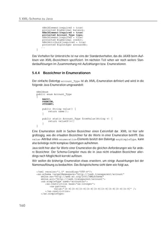 5 XML-Schema zu Java

          
          
          
          
          
          
          
          
          
          

       Das Verhalten für Unterstriche ist nur eins der Standardverhalten, das die JAXB beim Auf-
       lösen von XML-Bezeichnern spezifiziert. Im nächsten Teil sehen wir noch weitere Stan-
       dardauflösungen im Zusammenhang mit Aufzählungen bzw. Enumerationen.

       5.4.4   Bezeichner in Enumerationen

       Der einfache Datentyp  ist als XML-Enumeration definiert und wird in die
       folgende Java-Enumeration umgewandelt:

          
          
          
          
          
          
          
          
          
          
          
          
          

       Eine Enumeration stellt in Sachen Bezeichner einen Extremfall dar. XML ist hier sehr
       großzügig, was die erlaubten Bezeichner für die Werte in einer Enumeration betrifft. Das
       Attribut eines -Elements besitzt den Datentyp , kann
       also beliebige nicht komplexe Datentypen aufnehmen.
       Java stellt hier aber für Werte einer Enumeration die gleichen Anforderungen wie für ande-
       re Bezeichner. Der Schema-Compiler muss die in Java nicht erlaubten Bezeichner aller-
       dings nach Möglichkeit korrekt auflösen.
       Wir wollen die bisherige Enumeration etwas erweitern, um einige Auswirkungen bei der
       Namensauflösung zu beobachten. Das Beispielschema sieht dann wie folgt aus.

          
          
          
          
          
          
          
          
          
          




160
 