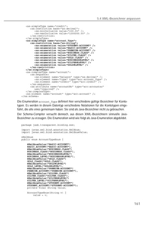5.4 XML-Bezeichner anpassen

   
   
   
   
   
   
   
   
   
   
   
   
   
   
   
   
   
   
   
   
   
   
   
   
   
   
   
   
   
   

Die Enumeration  definiert hier verschiedene gültige Bezeichner für Konto-
typen. Es werden in diesem Datentyp verschiedene Notationen für die Kontotypen einge-
führt, die alle eines gemeinsam haben: Sie sind als Java-Bezeichner nicht zu gebrauchen.
Der Schema-Compiler versucht dennoch, aus diesen XML-Bezeichnern sinnvolle Java-
Bezeichner zu erzeugen. Die Enumeration wird wie folgt als Java-Enumeration abgebildet.

   
   
   
   
   
   
   
   
   
   
   
   
   
   
   
   
   
   
   
   
   
   
   
   

   



                                                                                           161
 