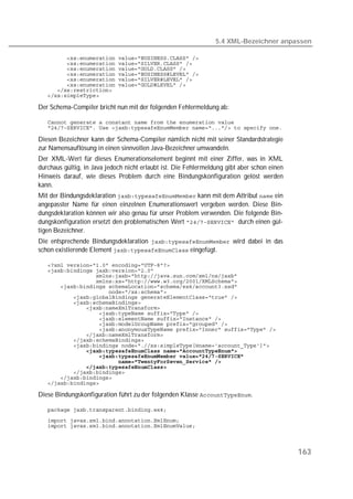 5.4 XML-Bezeichner anpassen

   
   
   
   
   
   
   
   

Der Schema-Compiler bricht nun mit der folgenden Fehlermeldung ab:

   
   

Diesen Bezeichner kann der Schema-Compiler nämlich nicht mit seiner Standardstrategie
zur Namensauflösung in einen sinnvollen Java-Bezeichner umwandeln.
Der XML-Wert für dieses Enumerationselement beginnt mit einer Ziffer, was in XML
durchaus gültig, in Java jedoch nicht erlaubt ist. Die Fehlermeldung gibt aber schon einen
Hinweis darauf, wie dieses Problem durch eine Bindungskonfiguration gelöst werden
kann.
Mit der Bindungsdeklaration  kann mit dem Attribut  ein
angepasster Name für einen einzelnen Enumerationswert vergeben werden. Diese Bin-
dungsdeklaration können wir also genau für unser Problem verwenden. Die folgende Bin-
dungskonfiguration ersetzt den problematischen Wert  durch einen gül-
tigen Bezeichner.
Die entsprechende Bindungsdeklaration  wird dabei in das
schon existierende Element  eingefügt.

   
   
   
   
   
   
   
   
   
   
   
   
   
   
   
   
   
   
   
   
   
   
   

Diese Bindungskonfiguration führt zu der folgenden Klasse .

   
   
   



                                                                                             163
 