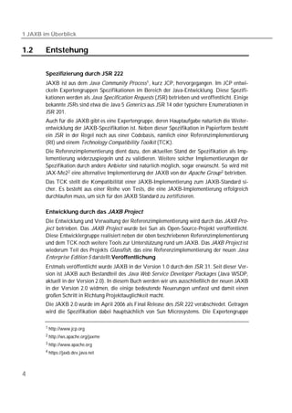 1 JAXB im Überblick

1.2     Entstehung

        Spezifizierung durch JSR 222
        JAXB ist aus dem Java Community Process 1 , kurz JCP, hervorgegangen. Im JCP entwi-
        ckeln Expertengruppen Spezifikationen im Bereich der Java-Entwicklung. Diese Spezifi-
        kationen werden als Java Specification Requests (JSR) betrieben und veröffentlicht. Einige
        bekannte JSRs sind etwa die Java 5 Generics aus JSR 14 oder typsichere Enumerationen in
        JSR 201.
        Auch für die JAXB gibt es eine Expertengruppe, deren Hauptaufgabe natürlich die Weiter-
        entwicklung der JAXB-Spezifikation ist. Neben dieser Spezifikation in Papierform besteht
        ein JSR in der Regel noch aus einer Codebasis, nämlich einer Referenzimplementierung
        (RI) und einem Technology Compatibility Toolkit (TCK).
        Die Referenzimplementierung dient dazu, den aktuellen Stand der Spezifikation als Imp-
        lementierung widerzuspiegeln und zu validieren. Weitere solcher Implementierungen der
        Spezifikation durch andere Anbieter sind natürlich möglich, sogar erwünscht. So wird mit
        JAX-Me2 2 eine alternative Implementierung der JAXB von der Apache Group 3 betrieben.
        Das TCK stellt die Kompatibilität einer JAXB-Implementierung zum JAXB-Standard si-
        cher. Es besteht aus einer Reihe von Tests, die eine JAXB-Implementierung erfolgreich
        durchlaufen muss, um sich für den JAXB Standard zu zertifizieren.

        Entwicklung durch das JAXB Project
        Die Entwicklung und Verwaltung der Referenzimplementierung wird durch das JAXB Pro-
        ject betrieben. Das JAXB Project wurde bei Sun als Open-Source-Projekt veröffentlicht.
        Diese Entwicklergruppe realisiert neben der oben beschriebenen Referenzimplementierung
        und dem TCK noch weitere Tools zur Unterstützung rund um JAXB. Das JAXB Project ist
        wiederum Teil des Projekts Glassfish, das eine Referenzimplementierung der neuen Java
        Enterprise Edition 5 darstellt.Veröffentlichung
        Erstmals veröffentlicht wurde JAXB in der Version 1.0 durch den JSR 31. Seit dieser Ver-
        sion ist JAXB auch Bestandteil des Java Web Service Developer Packages (Java WSDP,
        aktuell in der Version 2.0). In diesem Buch werden wir uns ausschließlich der neuen JAXB
        in der Version 2.0 widmen, die einige bedeutende Neuerungen umfasst und damit einen
        großen Schritt in Richtung Projekttauglichkeit macht.
        Die JAXB 2.0 wurde im April 2006 als Final Release des JSR 222 verabschiedet. Getragen
        wird die Spezifikation dabei hauptsächlich von Sun Microsystems. Die Expertengruppe

        1 http://www.jcp.org

        2 http://ws.apache.org/jaxme

        3 http://www.apache.org

        4 https://jaxb.dev.java.net




4
 