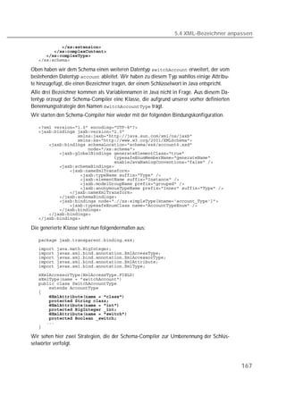 5.4 XML-Bezeichner anpassen

   
   
   
   

Oben haben wir dem Schema einen weiteren Datentyp  erweitert, der vom
bestehenden Datentyp  ableitet. Wir haben zu diesem Typ wahllos einige Attribu-
te hinzugefügt, die einen Bezeichner tragen, der einem Schlüsselwort in Java entspricht.
Alle drei Bezeichner kommen als Variablennamen in Java nicht in Frage. Aus diesem Da-
tentyp erzeugt der Schema-Compiler eine Klasse, die aufgrund unserer vorher definierten
Benennungsstrategie den Namen  trägt.
Wir starten den Schema-Compiler hier wieder mit der folgenden Bindungskonfiguration.

   
   
   
   
   
   
   
   
   
   
   
   
   
   
   
   
   
   
   
   
   
   

Die generierte Klasse sieht nun folgendermaßen aus:

   
   
   
   
   
   
   
   
   
   
   
   
   
   
   
   
   
   
   

Wir sehen hier zwei Strategien, die der Schema-Compiler zur Umbenennung der Schlüs-
selwörter verfolgt.



                                                                                           167
 