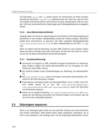 5 XML-Schema zu Java

       Die Bezeichner  und  werden jeweils mit Unterstrichen als Präfix versehen,
       während der Bezeichner  in  umbenannt wird. Wir sehen also, dass der Sche-
       ma-Compiler nach bestem Wissen und Gewissen versucht, kompilierbaren Code zu erzeu-
       gen, falls keine benutzerdefinierten Anpassungen durch Bindungsdeklarationen angegeben
       werden.

       5.4.6   Java-Namenskonventionen
       Eingangs haben wir bereits die ungeschriebenen Konventionen für die Namensgebung von
       Bezeichnern in Java erwähnt. Standardmäßig versucht der Schema-Compiler, Bezeichner
       gemäß dieser Konventionen zu generieren. Die dafür zuständige Bindungsdeklaration
        ist daher standardmäßig auf den Wert  ge-
       setzt.
       Wenn wir jedoch strikt die Bezeichner aus dem XML-Schema in Java umsetzen wollen,
       können wir dieses Verhalten auch außer Kraft setzen. Da dies aber eher selten ist, verwei-
       sen wir hier für nähere Informationen auf das Referenzkapitel.

       5.4.7   Zusammenfassung
          Java besitzt im Vergleich zu XML wesentlich strengere Konventionen zur Namensge-
          bung. Dadurch ergeben sich häufig Namenskonflikte bei der Erzeugung von Java-
          Klassen aus einem XML-Schema.
          Der Schema-Compiler besitzt Standardstrategien zur Auflösung von Namenskonflik-
          ten.
          Mit  lassen sich bequem schemaweite Namenspräfixe und -
          suffixe für die XML-Bezeichner vergeben.
          Enumerationen sind häufig Quelle von Namenskonflikten, da sie in XML freier defi-
          niert werden können als in Java. Mit 
           und  lassen sich Bezeichner
          in Enumerationen anpassen.
          Setzen wir die globale Einstellung  auf ,
          werden die Java Naming Conventions vom Schema-Compiler nicht beachtet, aber das
          ist eine der eher verdächtigen Optionen ...


5.5    Datentypen anpassen

       Wenn es um Datentypen geht, treffen mit Java und XML-Schema zwei recht unterschied-
       liche Welten aufeinander. XML-Schema bietet einige vordefinierte Datentypen, die so
       nicht in Java auftauchen. Viel wichtiger noch, mit den simpleType-Deklarationen und de-




168
 