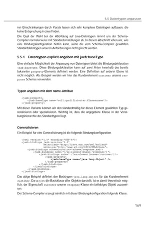 5.5 Datentypen anpassen

ren Einschränkungen durch Facets lassen sich sehr komplexe Datentypen aufbauen, die
keine Entsprechung in Java finden.
Die Qual der Wahl bei der Abbildung auf Java-Datentypen nimmt uns der Schema-
Compiler normalerweise mit Standardeinstellungen ab. In diesem Abschnitt sehen wir, wie
eine Bindungskonfiguration helfen kann, wenn die vom Schema-Compiler gewählten
Standarddatentypen unseren Anforderungen nicht gerecht werden.

5.5.1   Datentypen explizit angeben mit jaxb:baseType
Eine einfache Möglichkeit der Anpassung von Datentypen bietet die Bindungsdeklaration
. Diese Bindungsdeklaration kann auf zwei Arten innerhalb des bereits
bekannten -Elements definiert werden. Eine Definition auf anderer Ebene ist
nicht möglich. Als Beispiel werden wir hier das Kundenelement  unseres 
 Schemas verwenden.



Typen angeben mit dem name-Attribut

   
   
   

Mit dieser Variante können wir den standardmäßig für dieses Element gewählten Typ ge-
neralisieren oder spezialisieren. Wichtig ist, dass die angegebene Klasse in der Verer-
bungshierarchie des Standardtypen liegt.


Generalisieren
Ein Beispiel für eine Generalisierung ist die folgende Bindungskonfiguration.

   
   
   
   
   
   
   
   
   
   
   
   
   
   

Das obige Beispiel definiert den Basistypen  für das Kundenelement
. Da  die Basisklasse aller Objekte darstellt, ist es damit theoretisch mög-
lich, der Eigenschaft  unserer -Klasse ein beliebiges Objekt zuzuwei-
sen.
Der Schema-Compiler erzeugt nämlich mit dieser Bindungskonfiguration folgende Klasse:



                                                                                             169
 