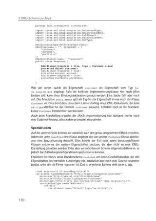 5 XML-Schema zu Java

          
          
          
          
          
          

          
          
          
          
          
          
          
          
          
          
          
          
          
          
          
          

       Wie wir sehen, wurde die Eigenschaft  als Eigenschaft vom Typ 
        angelegt. Falls die konkrete Implementierungsklasse hier noch offen
       bleiben soll, kann diese Bindungsdeklaration genutzt werden. Eine Sache fällt aber noch
       auf: Die Annotation  gibt als Typ für die Eigenschaft immer noch die Klasse
        an. Dies dient dazu, dass beim Unmarshalling eines XML-Dokuments, das kein
       -Attribut für das Element  ausweist, trotzdem noch in die Standard-
       klasse  transformiert werden kann.
       Auch beim Marshalling erwartet die JAXB-Implementierung hier übrigens immer noch
       eine Customer-Instanz, alles andere provoziert Ausnahmen.

       Spezialisieren
       Auf der anderen Seite können wir natürlich auch den genau umgekehrten Effekt erreichen,
       indem wir unter  eine Klasse angeben, die von unserer -Klasse ableitet,
       also eine Spezialisierung darstellt. Dies könnte der Fall sein, wenn benutzerdefinierte
       Klassen existieren, die weitere Eigenschaften besitzen, die aber nicht an eine XML-
       Darstellung gebunden werden. Oder aber wir möchten ein Schema allgemein definieren, es
       jedoch durch Bindungskonfigurationen spezialisieren können.
       Erweitern wir hierzu unser Kundenschema  um einen Geschäftskunden, der alle
       Eigenschaften des normalen Kundentyps erbt, zusätzlich aber noch eine Geschäftsnummer
       besitzt, unter der die Firma registriert ist. Das so erweiterte Schema sieht dann so aus.

          
          
          
          
          
          
          
          




170
 