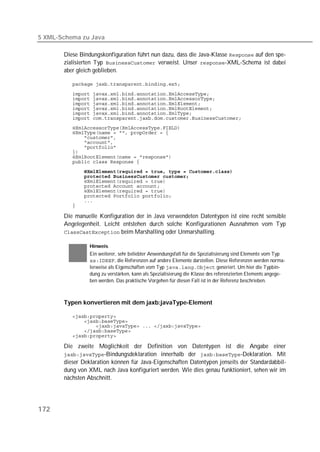 5 XML-Schema zu Java

       Diese Bindungskonfiguration führt nun dazu, dass die Java-Klasse  auf den spe-
       zialisierten Typ  verweist. Unser -XML-Schema ist dabei
       aber gleich geblieben.

          

          
          
          
          
          
          
          
          
          
          
          
          
          
          
          
          
          
          
          
          
          
          

       Die manuelle Konfiguration der in Java verwendeten Datentypen ist eine recht sensible
       Angelegenheit. Leicht entstehen durch solche Konfigurationen Ausnahmen vom Typ
        beim Marshalling oder Unmarshalling.

                 Hinweis
                 Ein weiterer, sehr beliebter Anwendungsfall für die Spezialisierung sind Elemente vom Typ
                 , die Referenzen auf andere Elemente darstellen. Diese Referenzen werden norma-
                 lerweise als Eigenschaften vom Typ  generiert. Um hier die Typbin-
                 dung zu verstärken, kann als Spezialisierung die Klasse des referenzierten Elements angege-
                 ben werden. Das praktische Vorgehen für diesen Fall ist in der Referenz beschrieben.



       Typen konvertieren mit dem jaxb:javaType-Element

          
          
          
          
          

       Die zweite Möglichkeit der Definition von Datentypen ist die Angabe einer
       -Bindungsdeklaration innerhalb der -Deklaration. Mit
       dieser Deklaration können für Java-Eigenschaften Datentypen jenseits der Standardabbil-
       dung von XML nach Java konfiguriert werden. Wie dies genau funktioniert, sehen wir im
       nächsten Abschnitt.




172
 