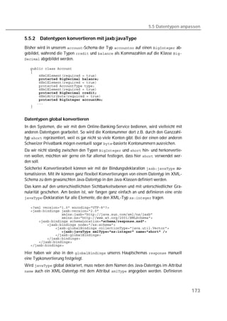 5.5 Datentypen anpassen

5.5.2   Datentypen konvertieren mit jaxb:javaType
Bisher wird in unserem -Schema der Typ  auf einen  ab-
gebildet, während die Typen  und  als Kommazahlen auf die Klasse 
 abgebildet werden.

   
   
   
   
   
   
   
   
   
   
   
   


Datentypen global konvertieren
In den Systemen, die wir mit dem Online-Banking-Service bedienen, wird vielleicht mit
anderen Datentypen gearbeitet. So wird die Kontonummer dort z.B. durch den Ganzzahl-
typ  repräsentiert, weil es gar nicht so viele Konten gibt. Bei der einen oder anderen
Schweizer Privatbank mögen eventuell sogar -basierte Kontonummern ausreichen.
Da wir nicht ständig zwischen den Typen  und  hin- und herkonvertie-
ren wollen, möchten wir gerne ein für allemal festlegen, dass hier  verwendet wer-
den soll.
Solcherlei Konvertierarbeit können wir mit der Bindungsdeklaration  au-
tomatisieren. Mit ihr können ganz flexibel Konvertierungen von einem Datentyp im XML-
Schema zu dem gewünschten Java-Datentyp in den Java-Klassen definiert werden.
Das kann auf den unterschiedlichsten Sichtbarkeitsebenen und mit unterschiedlicher Gra-
nularität geschehen. Am besten ist, wir fangen ganz einfach an und definieren eine erste
-Deklaration für alle Elemente, die den XML-Typ  tragen.

   
   
   
   
   
   
   
   
   
   
   
   

Hier haben wir also in den  unseres Hauptschemas  manuell
eine Typkonvertierung festgelegt.
Wird  global deklariert, muss neben dem Namen des Java-Datentyps im Attribut
 auch ein XML-Datentyp mit dem Attribut  angegeben werden. Definieren




                                                                                              173
 
