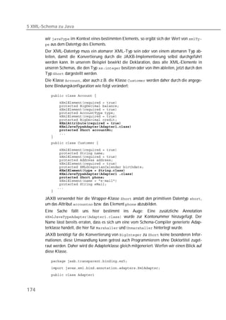 5 XML-Schema zu Java

       wir  im Kontext eines bestimmten Elements, so ergibt sich der Wert von 
        aus dem Datentyp des Elements.
       Der XML-Datentyp muss ein atomarer XML-Typ sein oder von einem atomaren Typ ab-
       leiten, damit die Konvertierung durch die JAXB-Implementierung selbst durchgeführt
       werden kann. In unserem Beispiel bewirkt die Deklaration, dass alle XML-Elemente in
       unseren Schemas, die den Typ  besitzen oder von ihm ableiten, jetzt durch den
       Typ  dargestellt werden.
       Die Klasse , aber auch z.B. die Klasse  werden daher durch die angege-
       bene Bindungskonfiguration wie folgt verändert:

          

          
          
          
          
          
          
          
          
          
          
          
          

          
          
          
          
          
          
          
          
          
          
          
          
          

       JAXB verwendet hier die Wrapper-Klasse  anstatt den primitiven Datentyp ,
       um das Attribut  bzw. das Element  abzubilden.
       Eine Sache fällt uns hier bestimmt ins Auge: Eine zusätzliche Annotation
        wurde zur Kontonummer hinzugefügt. Der
       Name lässt bereits erraten, dass es sich um eine vom Schema-Compiler generierte Adap-
       terklasse handelt, die hier für  und  hinterlegt wurde.
       JAXB benötigt für die Konvertierung von  zu  keine besonderen Infor-
       mationen, diese Umwandlung kann getrost auch Programmierern ohne Doktortitel zuget-
       raut werden. Daher wird die Adapterklasse gleich mitgeneriert. Werfen wir einen Blick auf
       diese Klasse.

          
          
          



174
 