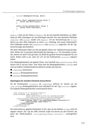 5.5 Datentypen anpassen

   
   
   
   
   
   
   
   

   

 leitet von der Klasse  ab, die eine abstrakte Basisklasse zur Abbil-
dung von XML-Datentypen auf Java-Datentypen darstellt. Ihre zwei abstrakten Methoden
 und  werden von  mit der Konvertierung des -
Wertes aus dem XML-Dokument zu einem -Datentyp und zurück implementiert.
Diese Methoden werden vom  oder  aufgerufen, um die Typ-
konvertierungen durchzuführen.
Mit dieser Deklaration haben wir also auf globaler Ebene eine Typkonvertierung durchge-
führt. Wollen wir im gesamten Datenmodell den Datentyp  für Ganzzahlen verwen-
den, können wir damit recht gut leben, da JAXB die gesamte Konvertierungsarbeit für uns
macht. Anders sieht es aus, wenn wir z.B. nur die Kontonummer  anpassen
wollen.
Eine Bindungsdeklaration auf globaler Ebene, also innerhalb von , ist in
diesem Fall zu viel des Guten. Zum Glück kann die Bindungsdeklaration  auch
noch auf anderen Sichtbarkeitsebenen deklariert werden und zwar bei:
   -Definitionen
   -Bindungsdeklarationen
   -Bindungsdeklarationen


Datentypen für einzelne Elemente konvertieren
Da die Kontonummer  als  definiert ist, können wir die
-Bindungsdeklaration auch individuell für den Typ  angeben.
Die folgende Bindungsdeklaration veranschaulicht dieses.

   
   
   
   
   
   
   
   
   
   

Der Unterschied zur globalen Deklaration ist hier, dass wir das Attribut  nicht mit
angeben müssen. Der Typ des XML-Elements ergibt sich bereits aus dem Element, das
durch den XPath-Ausdruck  zurückgeliefert
wird.


                                                                                             175
 