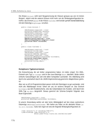 5 XML-Schema zu Java

       Die Klasse  sieht nach Neugenerierung der Klassen genauso aus wie im letzten
       Beispiel. Jedoch sind die anderen Klassen nicht mehr von der Bindungskonfiguration be-
       troffen, das Element  in der Klasse  wird wieder gemäß Standardabbildung
       mit dem Datentyp  versehen.

          
          
          
          
          
          
          
          
          
          
          
          
          

          
          
          
          
          
          
          
          
          
          
          


       Komplexere Typkonversionen
       Die Konvertierung, die wir bisher vorgenommen haben, ist relativ simpel. Ein XML-
       Element vom Typ  wird in den Java-Datentyp  überführt. Beide stellen
       einfache Ganzzahltypen dar und sind daher kompatibel zueinander. Die Abbildung wird
       durch eine automatisch durch die JAXB-Implementierung generierte Adapterklasse geleis-
       tet.
       Aber wie so oft im Programmierleben passen nicht alle Datentypen so gut zueinander, sind
       nicht alle Abbildungen trivial. Sehen wir uns ein weiteres Beispiel an. Das Element
        aus dem Kundenschema, also das Geburtsdatum des Kunden, wird durch den
       XML-Typ  dargestellt. Daraus generiert der Schema-Compiler folgende Java
       Bean-Eigenschaft.

          
          

       In unserer Anwendung wollen wir aber keine Abhängigkeit auf den etwas exotischeren
       Datumstyp . Wir halten uns lieber an die abstrakte Klasse 
       . Ganz naiv legen wir also die folgende Bindungskonfiguration an.

          
          
          



176
 