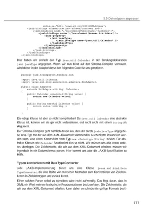 5.5 Datentypen anpassen

   
   
   
   
   
   
   
   
   
   
   
   
   

Hier haben wir einfach den Typ  in der Bindungsdeklaration
 angegeben. Wenn wir nun blind auf den Schema-Compiler vertrauen,
wird dieser in der Adapterklasse den folgenden Code für uns generieren.

   
   
   
   
   
   
   
   
   
   
   
   

   

Die obige Klasse ist aber so nicht kompilierbar! Da  eine abstrakte
Klasse ist, können wir sie gar nicht instanziieren, erst recht nicht mit einem  als
Argument.
Der Schema-Compiler geht nämlich davon aus, dass der durch  angegebe-
ne Java-Typ mit der aus dem XML-Dokument stammenden Zeichenkette instanziiert wer-
den kann, also einen Konstruktor vom Typ   besitzt. Für abs-
trakte Klassen wie  funktioniert dies so nicht. Wir müssen uns also etwas ande-
res überlegen. Die Zeichenkette, die wir aus dem XML-Dokument erhalten, müssen wir
irgendwie in ein Datumsformat parsen. Hier kommt uns aber die JAXB-Spezifikation zu
Hilfe.

Typen konvertieren mit DataTypeConverter
Jede    JAXB-Implementierung bietet uns eine Klasse 
, die eine Reihe von statischen Methoden zum Konvertieren von Zeichen-
ketten in Zieldatentypen und zurück bietet.
Einen solchen Parser selbst zu schreiben wäre recht aufwendig. Das liegt daran, dass in
XML ein Wert mehrere lexikalische Repräsentationen besitzen kann. Die Zeichenkette, die
wir aus dem XML-Dokument erhalten, kann daher verschiedenste gültige Formate besit-



                                                                                            177
 