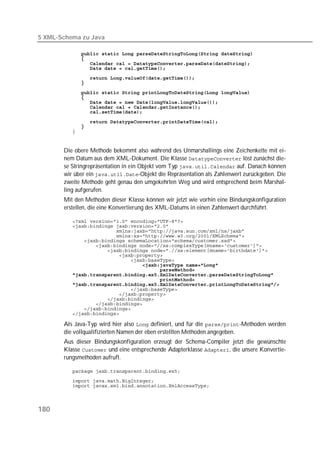 5 XML-Schema zu Java

          
          
          
          
          
          
          
          
          
          
          

          
          
          


       Die obere Methode bekommt also während des Unmarshallings eine Zeichenkette mit ei-
       nem Datum aus dem XML-Dokument. Die Klasse  löst zunächst die-
       se Stringrepräsentation in ein Objekt vom Typ  auf. Danach können
       wir über ein -Objekt die Repräsentation als Zahlenwert zurückgeben. Die
       zweite Methode geht genau den umgekehrten Weg und wird entsprechend beim Marshal-
       ling aufgerufen.
       Mit den Methoden dieser Klasse können wir jetzt wie vorhin eine Bindungskonfiguration
       erstellen, die eine Konvertierung des XML-Datums in einen Zahlenwert durchführt.

          
          
          
          
          
          
          
          
          
          
          
          
          
          
          
          
          
          
          
          

       Als Java-Typ wird hier also  definiert, und für die -Methoden werden
       die vollqualifizierten Namen der eben erstellten Methoden angegeben.
       Aus dieser Bindungskonfiguration erzeugt der Schema-Compiler jetzt die gewünschte
       Klasse  und eine entsprechende Adapterklasse , die unsere Konvertie-
       rungsmethoden aufruft.

          
          
          



180
 