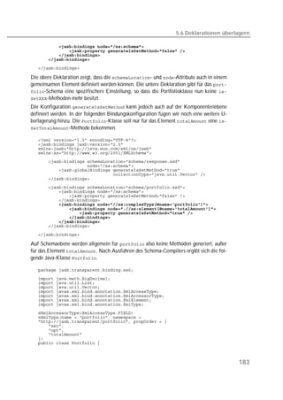 5.6 Deklarationen überlagern

   
   
   
   
   

Die obere Deklaration zeigt, dass die - und -Attribute auch in einem
gemeinsamen Element definiert werden können. Die untere Deklaration gibt für das 
-Schema eine spezifischere Einstellung, so dass die Portfolioklasse nun keine 
-Methoden mehr besitzt.
Die Konfiguration  kann jedoch auch auf der Komponentenebene
definiert werden. In der folgenden Bindungskonfiguration fügen wir noch eine weitere Ü-
berlagerung hinzu. Die -Klasse soll nur für das Element  eine 
-Methode bekommen.

   
   
   
   
   
   
   
   
   
   
   
   
   
   
   
   
   
   
   

   

Auf Schemaebene werden allgemein für  also keine Methoden generiert, außer
für das Element . Nach Ausführen des Schema-Compilers ergibt sich die fol-
gende Java-Klasse .

   
   
   
   
   
   
   
   
   
   
   
   
   
   
   
   



                                                                                          183
 