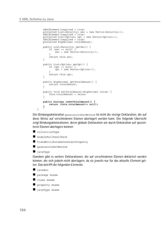 5 XML-Schema zu Java


          
          
          
          
          
          

          
          
          
          
          
          
          
          
          
          
          
          

          
          
          
          
          
          
          
          
          
          

       Die Bindungsdeklaration  ist nicht die einzige Deklaration, die auf
       diese Weise auf verschiedenen Ebenen überlagert werden kann. Die folgende Übersicht
       zeigt Bindungsdeklarationen, deren globale Deklaration wir durch Deklaration auf speziel-
       leren Ebenen überlagern können
          
          
          
          
          
       Daneben gibt es weitere Deklarationen, die auf verschiedenen Ebenen deklariert werden
       können, die sich jedoch nicht überlagern, da sie jeweils nur für das aktuelle Element gel-
       ten. Das betrifft die folgenden Elemente.
          
          
          
          
          




184
 