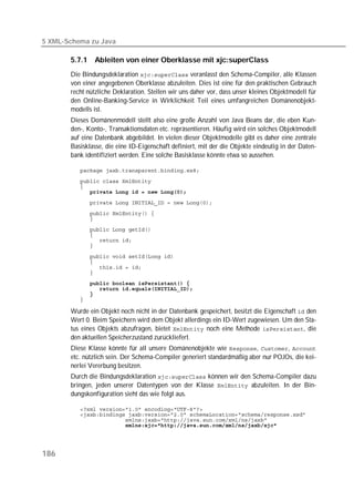 5 XML-Schema zu Java

       5.7.1   Ableiten von einer Oberklasse mit xjc:superClass
       Die Bindungsdeklaration  veranlasst den Schema-Compiler, alle Klassen
       von einer angegebenen Oberklasse abzuleiten. Dies ist eine für den praktischen Gebrauch
       recht nützliche Deklaration. Stellen wir uns daher vor, dass unser kleines Objektmodell für
       den Online-Banking-Service in Wirklichkeit Teil eines umfangreichen Domänenobjekt-
       modells ist.
       Dieses Domänenmodell stellt also eine große Anzahl von Java Beans dar, die eben Kun-
       den-, Konto-, Transaktionsdaten etc. repräsentieren. Häufig wird ein solches Objektmodell
       auf eine Datenbank abgebildet. In vielen dieser Objektmodelle gibt es daher eine zentrale
       Basisklasse, die eine ID-Eigenschaft definiert, mit der die Objekte eindeutig in der Daten-
       bank identifiziert werden. Eine solche Basisklasse könnte etwa so aussehen.

          
          
          
          
          
          
          
          
          
          
          
          
          
          
          
          
          
          
          

       Wurde ein Objekt noch nicht in der Datenbank gespeichert, besitzt die Eigenschaft  den
       Wert 0. Beim Speichern wird dem Objekt allerdings ein ID-Wert zugewiesen. Um den Sta-
       tus eines Objekts abzufragen, bietet  noch eine Methode , die
       den aktuellen Speicherzustand zurückliefert.
       Diese Klasse könnte für all unsere Domänenobjekte wie , , 
       etc. nützlich sein. Der Schema-Compiler generiert standardmäßig aber nur POJOs, die kei-
       nerlei Vererbung besitzen.
       Durch die Bindungsdeklaration  können wir den Schema-Compiler dazu
       bringen, jeden unserer Datentypen von der Klasse  abzuleiten. In der Bin-
       dungskonfiguration sieht das wie folgt aus.

          
          
          
          




186
 