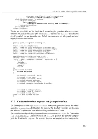 5.7 Noch mehr Bindungsdeklarationen

   
   
   
   
   
   
   
   
   

Werfen wir einen Blick auf die durch den Schema-Compiler generierte Klasse ,
erkennen wir, dass diese Klasse jetzt von  ableitet. Der  besitzt damit
eine Eigenschaft  und kann über den Aufruf von  als gespeichert oder
ungespeichert erkannt werden.

   
   
   
   
   
   
   

   
   
   
   
   
   
   
   
   
   
   
   
   
   
   
   
   
   



   
   
   
   
   


5.7.2   Ein Wurzelinterface angeben mit xjc:superInterface
Die Bindungsdeklaration  funktioniert ganz ähnlich wie die vorher
gezeigte -Deklaration. Sie kann nur für den Fall verwendet werden, dass
der Schema-Compiler reine Java-Schnittstellen generiert anstatt Klassen.
Das erreichen wir über die Angabe des Attributs  der Deklaration
. Setzen wir dieses auf , so generiert der Schema-Compiler
jetzt die Schnittstelle  für unseren Kunden und zusätzlich eine Implementie-



                                                                                           187
 