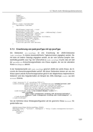 5.7 Noch mehr Bindungsdeklarationen

   
   
   
   
   
   
   
   
   
   
   
   
   
   
   
   
   
   
   
   


5.7.3     Erweiterung von jaxb:javaType mit xjc:javaType
Die     Deklaration      ist   eine   Erweiterung   der   JAXB-Deklaration
. Es können benutzerdefinierte Typkonversionen angegeben werden. Da-
mit kann ein anderer Datentyp angegeben werden, als der vom Schema-Compiler stan-
dardmäßig gewählte Java-Typ. Der Unterschied zu  ist jetzt, dass wir statt
der /-Konvertierungsmethoden eine Klasse angeben, die von der abstrakten
Klasse  ableitet.

In der Standardsemantik von  generiert JAXB eine solche Klasse, die ih-
rerseits die Konvertierungsmethoden aufruft. Mit dieser Deklaration können wir uns eine
Klasse sparen und die Konvertierungsroutinen gleich in der Adapterklasse implementieren.
Deklariert wird dies folgendermaßen am Beispiel des XML-Datentyps  aus dem
-Schema.

   
   
   
   
   
   
   
              
   
   
   
   

Vor der Definition dieser Bindungskonfiguration sah die generierte Klasse  fol-
gendermaßen aus.

   
   
   
   
   



                                                                                           189
 