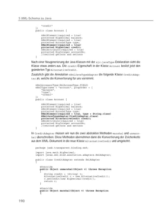 5 XML-Schema zu Java

           
           
           
           
           
           
           
           
           
           
           
           
           

        Nach einer Neugenerierung der Java-Klassen mit der -Deklaration sieht die
        Klasse etwas anders aus. Die -Eigenschaft in der Klasse  besitzt jetzt den
        geänderten Typ .
        Zusätzlich gibt die Annotation  die folgende Klasse 
         an, welche die Konvertierung für uns vornimmt.

           
           
           
           
           
           
           

           
           
           
           
           
           
           
           
           
           
           

        In  müssen wir nun die zwei abstrakten Methoden  und 
         überschreiben. Diese Methoden übernehmen dann die Konvertierung der Zeichenkette
        aus dem XML-Dokument in die neue Klasse  und umgekehrt.

           
           
           
           
           

           
           
           
           
           
           
           
           

            
            



190
 
