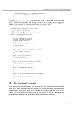 5.7 Noch mehr Bindungsdeklarationen

   
   
   
   

Die Klasse  kann neben dem Wert aus dem XML-Dokument noch
weitere Informationen besitzen. Im Prinzip kann hier eine beliebige Klasse angegeben
werden. In unserem Fall ist es einfach eine weitere Java Bean-Klasse.

   
   
   
   
   

   
   
   
   
   
   
   
   
   
   
   
   
   
   
   
   
   
   
   
   
   
   
   
   
   
   
   
   


5.7.4   Das Experiment: xjc:simple
In der Referenzimplementierung der JAXB gibt es den sog. Simpler and Better Binding
Mode. Wird dieses Verhalten aktiviert, generiert der Schema-Compiler in einigen Fällen
einfachere bzw. intuitivere Klassen und Konstrukte, weicht jedoch von dem in der JAXB-
Version 2.0 spezifizierten Standardverhalten ab. Der Modus ist eine Art Spielwiese, auf
der die Weiterentwicklung der JAXB-Spezifikation testweise betrieben wird.




                                                                                          191
 