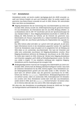 1.3 Architektur

1.3.1     Annotationen
Annotationen werden, wie bereits erwähnt, durchgängig durch die JAXB verwendet, so-
wohl vom Schema-Compiler als auch vom Entwickler selbst. Sie werden sowohl in den
generierten Java Beans-Klassen verwendet als auch im XML-Schema. Wir unterscheiden
daher zwei Arten von Annotationen:
    Mapping-Annotationen: Bei der Generierung eines Java-Datenmodells aus einem exis-
    tierenden XML-Schema versieht eine JAXB-Implementierung die generierten Klassen
    mit Java-Annotationen, die Informationen über die Java-XML-Bindung enthalten. Ja-
    va-Annotationen sind im JSR 175 5 beschrieben und eine der Spracherweiterungen der
    Java Standard Edition 5. Diese Mapping-Annotationen beschreiben in JAXB die Ab-
    bildung der XML-Elemente des Schemas auf die Elemente des generierten Java-
    Datenmodells (z.B. Klassen, Eigenschaften etc.). Dadurch beinhaltet das generierte Da-
    tenmodell neben den Java-Klassen gleichzeitig eine Repräsentation des zugrunde lie-
    genden                                                                      Schemas.
    Das XML-Schema selbst wird daher zur Laufzeit nicht mehr gebraucht, da alle benö-
    tigten Informationen bereits in den Annotationen gespeichert werden. Der eigentliche
    Vorteil der Annotationen zeigt sich jedoch erst im umgekehrten Fall, der Bindung von
    XML-Daten an ein existierendes Java-Datenmodell. Hier kann der Entwickler jetzt
    selbst seine existierenden Java-Klassen mit Mapping-Annotationen versehen. Diese
    Mapping-Annotationen definieren die Bindung der Java-Klassen an die XML-Daten.
    Sie stellen dann implizit ein XML-Schema dar. Werden keine Mapping-Annotationen
    vom Entwickler angegeben, greift JAXB auf Defaultkonfigurationen zurück. Die Refe-
    renz enthält in Kapitel 7.5 eine detaillierte Auflistung aller möglichen Mapping-
    Annotationen und ihre Auswirkung auf den erzeugten Code.
    Bindungskonfigurationen: Auch bei der Erzeugung eines Datenmodells aus einem exis-
    tierenden XML-Schema kann die Bindung individuell konfiguriert werden. Dazu kann
    der Entwickler Annotationen für das XML-Schema angeben. Diese Annotationen wer-
    den Bindungsdeklarationen genannt und sind selbst wieder in XML formuliert. Da-
    durch kann z.B. definiert werden, dass alle generierten Java-Klassen für ein XML-
    Schema das Interface  implementieren. Bindungskonfigurationen kön-
    nen definiert werden, indem ein existierendes XML-Schemadokument mit Annotatio-
    nen versehen wird. Diese Annotationen werden dann nicht über Java-Annotationen,
    sondern direkt in XML durch das -Element formuliert. Sie können entwe-
    der im Schema selbst oder über eine externe XML-Datei übergeben werden.
Wir sehen also, dass Annotationen ein grundlegendes Konzept der JAXB sind. Sie tragen
zur Konfigurierbarkeit und Portabilität der Java-XML-Bindung bei.




5 http://www.jcp.org/en/jsr/detail?id=175




                                                                                                7
 