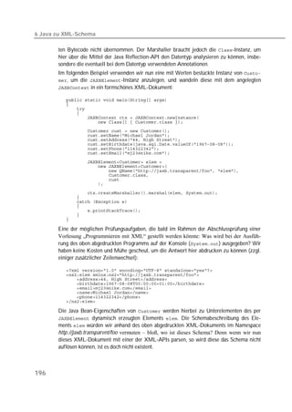 6 Java zu XML-Schema

       ten Bytecode nicht übernommen. Der Marshaller braucht jedoch die -Instanz, um
       hier über die Mittel der Java Reflection-API den Datentyp analysieren zu können, insbe-
       sondere die eventuell bei dem Datentyp verwendeten Annotationen.
       Im folgenden Beispiel verwenden wir nun eine mit Werten bestückte Instanz von 
       , um die -Instanz anzulegen, und wandeln diese mit dem angelegten
        in ein formschönes XML-Dokument:

          
          
          
          
          
          
          
          
          
          
          
          

          
          
          
          
          
          

          
          
          
          
          
          
          

       Eine der möglichen Prüfungsaufgaben, die bald im Rahmen der Abschlussprüfung einer
       Vorlesung „Programmieren mit XML“ gestellt werden könnte: Was wird bei der Ausfüh-
       rung des oben abgedruckten Programms auf der Konsole () ausgegeben? Wir
       haben keine Kosten und Mühe gescheut, um die Antwort hier abdrucken zu können (zzgl.
       einiger zusätzlicher Zeilenwechsel):

          
          
          
          
          
          
          
          

       Die Java Bean-Eigenschaften von  werden hierbei zu Unterelementen des per
        dynamisch erzeugten Elements . Die Schemabeschreibung des Ele-
       ments  würden wir anhand des oben abgedruckten XML-Dokuments im Namespace
       http://jaxb.transparent/foo vermuten – bloß, wo ist dieses Schema? Denn wenn wir nun
       dieses XML-Dokument mit einer der XML-APIs parsen, so wird diese das Schema nicht
       auflösen können, ist es doch nicht existent.



196
 