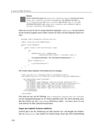 6 Java zu XML-Schema

                 Hinweis:
                 Weitere Implementierungen von  sind neben der Klasse
                 , die wahlweise auf einem 
                 , einer - oder einer per  be-
                 schriebenen Datei basiert, auch  und 
                 .

       Wenn wir uns also für den im vorigen Abschnitt angelegten  nun das Schema
       auf der Konsole ausgeben lassen wollen, können wir dieses mit dem folgenden Aufruf ma-
       chen:

          
          
          
          
          
          
          
          
          
          
                      
          
          
          
          
          
          
          

       Wir erhalten dabei folgendes Schemadokument als Ausgabe:

          
          
          
          
          
          
          
          
          
          
          

          

       Hier sehen wir nun, wie der Datentyp 
       mit den Standardeinstellungen an ein Schema gebunden wird. Wir sehen allerdings auch,
       dass das Schema nur eine -Deklaration enthält – mit dieser allein ist noch
       nicht wirklich ein XML-Dokument beschrieben.

       Gegen das implizite Schema validieren
       Generell gibt es bei der Validierung von XML-basierter Ein- und Ausgabe das Problem,
       dass ein  zwar implizit ein Schema anlegt, dieses aber beim Unmarshalling


198
 