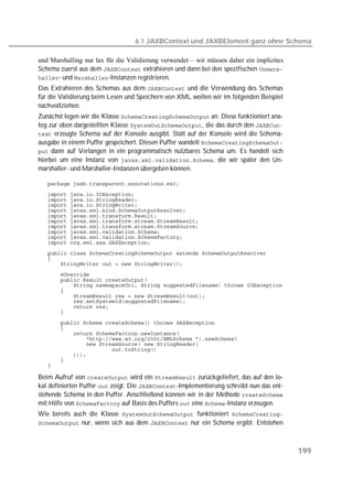 6.1 JAXBContext und JAXBElement ganz ohne Schema

und Marshalling nur lax für die Validierung verwendet – wir müssen daher ein implizites
Schema zuerst aus dem  extrahieren und dann bei den spezifischen 
- und -Instanzen registrieren.
Das Extrahieren des Schemas aus dem  und die Verwendung des Schemas
für die Validierung beim Lesen und Speichern von XML wollen wir im folgenden Beispiel
nachvollziehen.
Zunächst legen wir die Klasse  an. Diese funktioniert ana-
log zur oben dargestellten Klasse , die das durch den 
 erzeugte Schema auf der Konsole ausgibt. Statt auf der Konsole wird die Schema-
ausgabe in einem Puffer gespeichert. Diesen Puffer wandelt 
 dann auf Verlangen in ein programmatisch nutzbares Schema um. Es handelt sich
hierbei um eine Instanz von , die wir später den Un-
marshaller- und Marshaller-Instanzen übergeben können.

   
   
   
   
   
   
   
   
   
   
   
   
   
   
   
   
   
   
   
   
   
   
   
   
   
   
   
   
   
   
   

Beim Aufruf von  wird ein  zurückgeliefert, das auf den lo-
kal definierten Puffer  zeigt. Die -Implementierung schreibt nun das ent-
stehende Schema in den Puffer. Anschließend können wir in der Methode 
mit Hilfe von  auf Basis des Puffers  eine -Instanz erzeugen.
Wie bereits auch die Klasse  funktioniert 
 nur, wenn sich aus dem  nur ein Schema ergibt. Entstehen




                                                                                          199
 