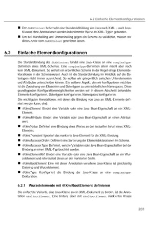 6.2 Einfache Elementkonfigurationen

         Der  beherrscht eine Standardabbildung von Java nach XML – auch Java-
         Klassen ohne Annotationen werden in bestimmter Weise an XML-Typen gebunden.
         Um bei Marshalling und Unmarshalling gegen ein Schema zu validieren, müssen wir
         dieses zuvor vom  generieren lassen.


6.2   Einfache Elementkonfigurationen

      Die Standardbindung des  bindet eine Java-Klasse an eine -
      Definition eines XML-Schemas. Eine -Definition allein macht aber noch
      kein XML-Dokument. So enthält ein ordentliches Schema in der Regel einige Elementde-
      klarationen in der Schemawurzel. Auch ist die Standardbindung im Hinblick auf die Da-
      tentypen nicht immer ausreichend: So wollen wir gelegentlich zwischen Unterelementen
      und Attributen unterscheiden können. Ein weiterer Aspekt, den wir konfigurieren möchten,
      ist die Zuordnung von Elementen und Datentypen zu unterschiedlichen Namespaces. Diese
      grundlegenden Konfigurationsmöglichkeiten werden wir in diesem Abschnitt behandeln:
      Elemente konfigurieren, Datentypen konfigurieren, Namespaces konfigurieren.
      Die wichtigsten Annotationen, mit denen die Bindung von Java an XML-Elemente defi-
      niert werden kann, sind:
         @XmlElement: Bindet eine Variable oder eine Java Bean-Eigenschaft an ein XML-
         Element.
         @XmlAttribute: Bindet eine Variable oder Java Bean-Eigenschaft an einen Attribut-
         wert.
         @XmlValue: Definiert eine Bindung eines Wertes an den textuellen Inhalt eines XML-
         Elements.
         @XmlTransient: Ignoriert das markierte Java-Element für die XML-Bindung.
         @XmlAccessorOrder: Definiert eine Sortierung der Elementdeklarationen im Schema.
         @XmlAccessorType: Definiert, welche Variablen oder Java Bean-Eigenschaften bei der
         Bindung an einen XML-Typ beachtet werden.
         @XmlElementRef: Bindet eine Variable oder eine Java Bean-Eigenschaft an ein Wur-
         zelelement und referenziert dieses an der markierten Stelle.
         @XmlRootElement: Eine mit dieser Annotation versehene Java-Klasse ist gleichzeitig
         Datentyp und Wurzelelement.
         @XmlType: Konfiguriert die Bindung der Java-Klasse an eine -
         Deklaration.

      6.2.1   Wurzelelemente mit @XmlRootElement definieren
      Die einfachste Variante, eine Java-Klasse an ein XML-Dokument zu binden, ist die Anno-
      tation . Eine Instanz einer mit  markierten Klasse



                                                                                                 201
 