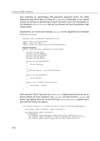 6 Java zu XML-Schema

       kann unmittelbar als eigenständiges XML-Dokument gespeichert werden. Die JAXB-
       Implementierung nimmt dabei die Klasse als -Deklaration in das implizite
       Schema auf und legt ein gleichnamiges Element von diesem Typ in der Wurzelebene an.
       Die Annotation  kann auf Java-Klassen und Java-Enumerationen ange-
       wendet werden.

       Angenommen, wir versehen den Datentyp  wie hier abgebildet mit der Annotati-
       on :

          
          
          
          
          
          
          
          
          
          
          
          
          
          
          
          
          
          
          
          
          
          
          
          
          
          
          
          



       Beim Auswerten dieses Typs durch die -Implementierung wird nun ein im-
       plizites Schema mit einem komplexen Typ  und einem Element  von
       diesem Typ angelegt. Wenn wir uns das Schema per  ausgeben lassen,
       dann sieht das Schema wie folgt aus:

          
          
          
          
          
          
          




202
 