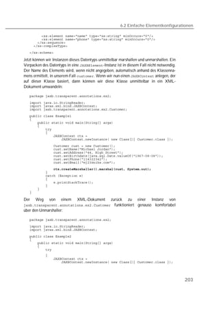 6.2 Einfache Elementkonfigurationen

   
   
   
   
   

Jetzt können wir Instanzen dieses Datentyps unmittelbar marshallen und unmarshallen. Ein
Verpacken des Datentyps in eine -Instanz ist in diesem Fall nicht notwendig.
Der Name des Elements wird, wenn nicht angegeben, automatisch anhand des Klassenna-
mens ermittelt, in unserem Fall . Wenn wir nun einen  anlegen, der
auf dieser Klasse basiert, dann können wir diese Klasse unmittelbar in ein XML-
Dokument umwandeln:

   

   
   
   
   
   
   
   
   
   
   
   
   
   
   
   
   
   
   
   
   
   
   
   
   
   

Der   Weg     von    einem    XML-Dokument
                                         zurück zu einer Instanz von
 funktioniert genauso komfortabel
über den Unmarshaller:

   
   
   
   
   
   
   
   
   
   
   




                                                                                           203
 