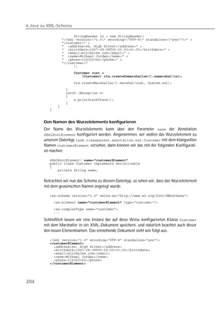 6 Java zu XML-Schema

          
          
          
          
          
          
          
          
          
          
          
          
          

          
          
          
          
          
          
          


       Den Namen des Wurzelelements konfigurieren
       Der Name des Wurzelelements kann über den Parameter  der Annotation
        konfiguriert werden. Angenommen, wir wollen das Wurzelelement zu
       unserem Datentyp  mit dem klangvollen
       Namen  versehen, dann können wir das mit der folgenden Konfigurati-
       on machen:

           
          
          
          
          

       Betrachten wir nun das Schema zu diesem Datentyp, so sehen wir, dass das Wurzelelement
       mit dem gewünschten Namen angelegt wurde:

          
          

          
          

       Schließlich lassen wir eine Instanz der auf diese Weise konfigurierten Klasse 
       mit dem Marshaller in ein XML-Dokument speichern, und natürlich beachtet auch dieser
       den neuen Elementnamen. Das entstehende Dokument sieht wie folgt aus:

          
          
          
          
          
          
          
          




204
 