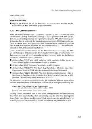 6.2 Einfache Elementkonfigurationen

Fast zu einfach, oder?

Zusammenfassung
   Objekte von Klassen, die mit der Annotation  versehen wurden,
   können direkt als XML-Dokumente gespeichert werden

6.2.2    Der „Standardmodus“
Wenn wir uns den Datentyp  anschauen
und wie dieser Datentyp an den XML-Datentyp  gebunden wird, dann fällt auf,
dass alle Java Bean-Eigenschaften des Typs in gleich benannte XML-Elemente umgewan-
delt werden. Das ist tatsächlich die Standardvorgehensweise der JAXB-Implementierung:
Findet sich keine andere Konfiguration an einer Klassenvariablen, Java Bean-Eigenschaft
oder an der Klasse insgesamt, so werden alle mit der Sichtbarkeit  versehenen Java-
Elemente in XML-Unterelemente transformiert.
Dieser „Standardmodus“ kann explizit mit der Annotation  auf Klas-
sen oder Paketebene deklariert werden. Die Annotation nimmt dabei einen Parameter vom
Typ  auf, eine Enumeration mit vier Elementen, wobei die Standardein-
stellung  ist.
   XmlAccessType.FIELD: Alle nicht statischen, nicht transienten Felder werden an
   XML-Elemente gebunden, unabhängig von deren Sichtbarkeit.
   XmlAccessType.NONE: Kein Java-Element wird an XML gebunden.
   XmlAccessType.PROPERTY: Alle durch Zugriffsmethoden definierten Java Bean-
   Eigenschaften werden an XML gebunden, unabhängig von deren Sichtbarkeit.
   XmlAccessType.PUBLIC_MEMBER: Alle nicht statischen, nicht transienten Felder so-
   wie alle durch Zugriffsmethoden definierten Java Bean-Eigenschaften werden an XML
   gebunden – Voraussetzung: Deren Sichtbarkeit ist .
Die Annotation  kann dabei wie erwähnt auf Klassen- sowie auf Pa-
ketebene verwendet werden. Auf Paketebene sieht eine solche Konfiguration wie folgt aus:

   
   
   
   

Wichtig: Diese Konfiguration steht in einer Datei package-info.java im Verzeichnis des
Java-Pakets. Eine solche Konfiguration hat zur Folge, dass bei allen Java-Datentypen in
diesem Paket vorerst keine Java-Elemente an XML gebunden werden. Allerdings wird ei-
ne Konfiguration auf Paketebene durch eine auf Klassenebene aufgehoben bzw. ersetzt.




                                                                                            205
 