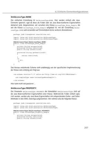 6.2 Einfache Elementkonfigurationen

XmlAccessType.NONE
Die einfachste Einstellung ist .. Hier werden einfach alle Java-
Elemente ignoriert, egal ob diese als Felder oder als Java Bean-konforme Eigenschaften
deklariert sind. Angenommen, wir versehen eine Klasse , die
wie die Klasse  aufgebaut ist, mit der Einstellung 
 und verwenden auf Elementebene keine weiteren Annotationen:

   
   
   
   
   
   
   
   
   

   
   
   
   
   
   
   
   

Das hieraus entstehende Schema sieht unabhängig von der spezifischen Implementierung
der Klasse stets eintönig wie folgt aus:

   
   
   

Hier kann nicht viel passieren ...

XmlAccessType.PROPERTY
Der Parameter  der Annotation  zielt auf
die Java Bean-konformen Eigenschaften einer Klasse. Während die Felder einfach igno-
riert werden, werden alle Java Bean-Eigenschaften mit entsprechenden Getter- und Setter-
Methoden in den XML-Datentyp aufgenommen. Wir nehmen also die folgende Klasse:

   
   
   
   
   
   
   
   
   




                                                                                           207
 