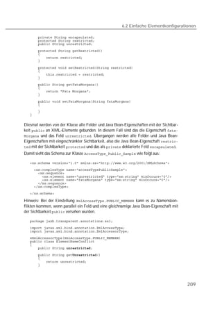 6.2 Einfache Elementkonfigurationen

   
   
   
   
   
   
   

   
   
   
   
   
   
   
   
   
   
   
   


Diesmal werden von der Klasse alle Felder und Java Bean-Eigenschaften mit der Sichtbar-
keit  an XML-Elemente gebunden. In diesem Fall sind das die Eigenschaft 
 und das Feld . Übergangen werden alle Felder und Java Bean-
Eigenschaften mit eingeschränkter Sichtbarkeit, also die Java Bean-Eigenschaft 
 mit der Sichtbarkeit  und das als  deklarierte Feld .
Damit sieht das Schema zur Klasse  wie folgt aus:

   
   
   
   
   
   
   
   

Hinweis: Bei der Einstellung  kann es zu Namenskon-
flikten kommen, wenn parallel ein Feld und eine gleichnamige Java Bean-Eigenschaft mit
der Sichtbarkeit  versehen wurden.

   
   
   
   
   
   
   

   
   
   
   




                                                                                          209
 