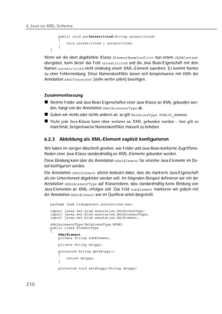 6 Java zu XML-Schema

          
          
          
          
          

       Wenn wir die oben abgebildete Klasse  nun einem 
       übergeben, kann dieser das Feld  und die Java Bean-Eigenschaft mit dem
       Namen  nicht eindeutig einem XML-Element zuordnen. Es kommt hierbei
       zu einer Fehlermeldung. Diese Namenskonflikte lassen sich beispielsweise mit Hilfe der
       Annotation  (siehe weiter unten) beseitigen.


       Zusammenfassung
          Welche Felder und Java Bean-Eigenschaften einer Java-Klasse an XML gebunden wer-
          den, hängt von der Annotation  ab.
          Geben wir nichts oder nichts anderes an, so gilt .
          Nicht jede Java-Klasse kann ohne weiteres an XML gebunden werden – hier gilt es
          manchmal, beispielsweise Namenskonflikte manuell zu beheben.

       6.2.3   Abbildung als XML-Element explizit konfigurieren
       Wir haben im vorigen Abschnitt gesehen, wie Felder und Java Bean-konforme Zugriffsme-
       thoden einer Java-Klasse standardmäßig an XML-Elemente gebunden werden.
       Diese Bindung kann über die Annotation  für einzelne Java-Elemente im De-
       tail konfiguriert werden.
       Die Annotation  alleine bedeutet dabei, dass die markierte Java-Eigenschaft
       als ein Unterelement abgebildet werden soll. Im folgenden Beispiel definieren wir mit der
       Annotation  auf Klassenebene, dass standardmäßig keine Bindung von
       Java-Elementen an XML erfolgen soll. Das Feld  markieren wir jedoch mit
       der Annotation  wie im Quelltext unten dargestellt:

          
          
          
          
          
          
          
          
          
          
          
          
          
          

          



210
 