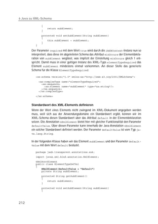 6 Java zu XML-Schema

          
          
          
          
          
          
          
          

       Der Parameter  mit dem Wert  wird durch die -Instanz nun so
       interpretiert, dass diese im abgeleiteten Schema das Attribut  der Elementdekla-
       ration von  weglässt, was implizit der Einstellung  gleich 1 ent-
       spricht. Damit muss in einer gültigen Instanz des XML-Typs  das
       Element  mindestens einmal vorkommen. An dieser Stelle das generierte
       Schema für die Klasse :

          

          
          
          
          
          

          


       Standardwert des XML-Elements definieren
       Wenn der Wert eines Elements nicht zwingend im XML-Dokument angegeben werden
       muss, weil sich aus der Anwendungsdomäne ein Standardwert ergibt, können wir im
       XML-Schema diesen Standardwert über das Attribut  in der Elementdeklaration
       setzen. Die Annotation  bietet hier mit gleicher Funktionalität den Parameter
       . Über diesen Parameter kann innerhalb der Java-Annotation 
       ein solcher Standardwert definiert werden. Der Parameter  ist vom Typ 
       .


       In der folgenden Klasse haben wir das Element  und den Parameter 
        mit dem Wert  bestückt.

          
          
          
          
          
          
          
          
          
          
          
          
          




212
 