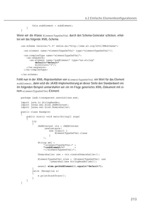 6.2 Einfache Elementkonfigurationen

   
   
   

Wenn wir die Klasse  durch den Schema-Generator schicken, erhal-
ten wir das folgende XML-Schema:

   
   

   
   
   
   
   
   
   
   

Fehlt nun in der XML-Repräsentation von  ein Wert für das Element
, dann setzt die JAXB-Implementierung an dieser Stelle den Standardwert ein.
Im folgenden Beispiel unmarshallen wir ein im Fluge generiertes XML-Dokument mit ei-
nem -Element:

   

   
   
   
   
   
   
   
   
   
   
   
   
   
   
   
   
   
                   
   
   
   
   
   
   
   
   
   
   
   
   




                                                                                         213
 