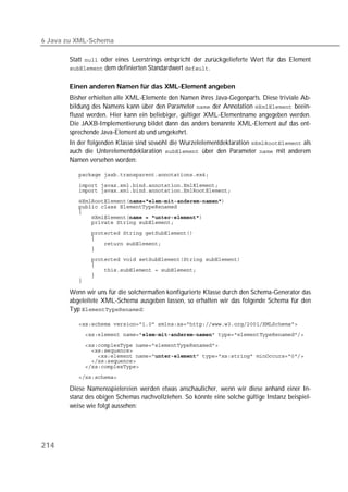 6 Java zu XML-Schema

       Statt  oder eines Leerstrings entspricht der zurückgelieferte Wert für das Element
        dem definierten Standardwert .


       Einen anderen Namen für das XML-Element angeben
       Bisher erhielten alle XML-Elemente den Namen ihres Java-Gegenparts. Diese triviale Ab-
       bildung des Namens kann über den Parameter  der Annotation  beein-
       flusst werden. Hier kann ein beliebiger, gültiger XML-Elementname angegeben werden.
       Die JAXB-Implementierung bildet dann das anders benannte XML-Element auf das ent-
       sprechende Java-Element ab und umgekehrt.
       In der folgenden Klasse sind sowohl die Wurzelelementdeklaration  als
       auch die Unterelementdeklaration  über den Parameter  mit anderem
       Namen versehen worden:

          
          
          

          
          
          
          
          
          
          
          
          
          
          
          
          
          

       Wenn wir uns für die solchermaßen konfigurierte Klasse durch den Schema-Generator das
       abgeleitete XML-Schema ausgeben lassen, so erhalten wir das folgende Schema für den
       Typ :

          
          
          
          
          
          
          
          

       Diese Namensspielereien werden etwas anschaulicher, wenn wir diese anhand einer In-
       stanz des obigen Schemas nachvollziehen. So könnte eine solche gültige Instanz beispiel-
       weise wie folgt aussehen:




214
 