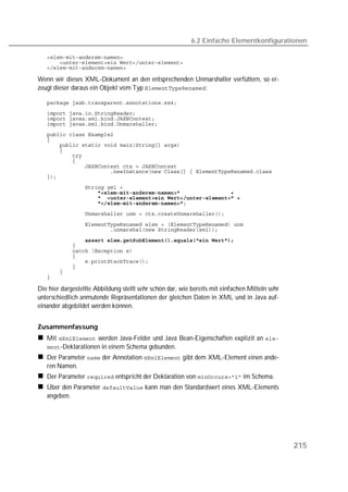 6.2 Einfache Elementkonfigurationen

   
   
   

Wenn wir dieses XML-Dokument an den entsprechenden Unmarshaller verfüttern, so er-
zeugt dieser daraus ein Objekt vom Typ :

   
   
   
   
   
   
   
   
   
   
   
   
   
   
                   
   
   
   

   
   

   
   
   
   
   
   
   
   

Die hier dargestellte Abbildung stellt sehr schön dar, wie bereits mit einfachen Mitteln sehr
unterschiedlich anmutende Repräsentationen der gleichen Daten in XML und in Java auf-
einander abgebildet werden können.


Zusammenfassung
   Mit  werden Java-Felder und Java Bean-Eigenschaften explizit an 
   -Deklarationen in einem Schema gebunden.
   Der Parameter  der Annotation  gibt dem XML-Element einen ande-
   ren Namen.
   Der Parameter  entspricht der Deklaration von  im Schema.
   Über den Parameter  kann man den Standardwert eines XML-Elements
   angeben.




                                                                                                215
 