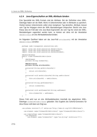 6 Java zu XML-Schema

       6.2.4   Java-Eigenschaften an XML-Attribute binden
       Eine Spezialität des XML-Formats sind die Attribute. Bei der Definition eines XML-
       Datentyps haben wir die Wahl, Werte in Unterelementen oder in Attributen zu speichern.
       Hierbei können Unterelemente selbst einen komplexen Typ darstellen, Attribute müssen
       vom Typ her hingegen einem der XML-Basisdatentypen entsprechen. Besitzt eine Java-
       Klasse also ein Feld oder eine Java Bean-Eigenschaft, die vom Typ her einem der XML-
       Basisdatentypen zugeordnet werden kann, so können wir diese mit der Annotation
        an eine Attributdeklaration binden.


       Im folgenden Quelltext haben wir das Java-Feld  mit der Annotation
        versehen.

          
          
          
          
          
          
          
          
          

          
          

          
          
          
          
          
          
          
          
          
          
          
          

          
          
          
          
          

       Dieses Feld wird nun an eine Attributdeklaration innerhalb des abgeleiteten XML-
       Datentyps  gebunden. Das Ergebnis des Schema-Generators für
       diese Klasse sieht dann wie folgt aus:

          

          
          
          
          



216
 