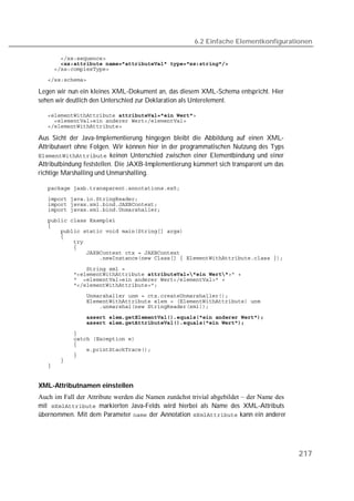6.2 Einfache Elementkonfigurationen

   
   
   
   

Legen wir nun ein kleines XML-Dokument an, das diesem XML-Schema entspricht. Hier
sehen wir deutlich den Unterschied zur Deklaration als Unterelement.

    
   
   

Aus Sicht der Java-Implementierung hingegen bleibt die Abbildung auf einen XML-
Attributwert ohne Folgen. Wir können hier in der programmatischen Nutzung des Typs
 keinen Unterschied zwischen einer Elementbindung und einer
Attributbindung feststellen. Die JAXB-Implementierung kümmert sich transparent um das
richtige Marshalling und Unmarshalling.

   
   
   
   
   
   
   
   
   
   
   
   

   
   
   
   
   
   
   
               
   
   
   
   
   
   
   
   


XML-Attributnamen einstellen
Auch im Fall der Attribute werden die Namen zunächst trivial abgebildet – der Name des
mit  markierten Java-Felds wird hierbei als Name des XML-Attributs
bernommen. Mit dem Parameter  der Annotation  kann ein anderer




                                                                                         217
 
