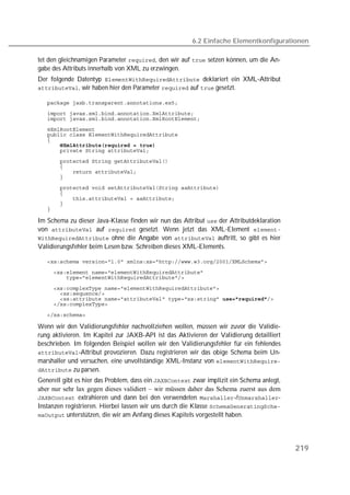 6.2 Einfache Elementkonfigurationen

tet den gleichnamigen Parameter , den wir auf  setzen können, um die An-
gabe des Attributs innerhalb von XML zu erzwingen.
Der folgende Datentyp  deklariert ein XML-Attribut
, wir haben hier den Parameter  auf  gesetzt.

   
   
   
   
   
   
   
   
   
   
   
   
   
   
   
   
   

Im Schema zu dieser Java-Klasse finden wir nun das Attribut  der Attributdeklaration
von  auf  gesetzt. Wenn jetzt das XML-Element 
 ohne die Angabe von  auftritt, so gibt es hier
Validierungsfehler beim Lesen bzw. Schreiben dieses XML-Elements.

   

   
   

   
   
   
   

   

Wenn wir den Validierungsfehler nachvollziehen wollen, müssen wir zuvor die Validie-
rung aktivieren. Im Kapitel zur JAXB-API ist das Aktivieren der Validierung detailliert
beschrieben. Im folgenden Beispiel wollen wir den Validierungsfehler für ein fehlendes
-Attribut provozieren. Dazu registrieren wir das obige Schema beim Un-
marshaller und versuchen, eine unvollständige XML-Instanz von 
 zu parsen.
Generell gibt es hier das Problem, dass ein  zwar implizit ein Schema anlegt,
aber nur sehr lax gegen dieses validiert – wir müssen daher das Schema zuerst aus dem
 extrahieren und dann bei den verwendeten -/-
Instanzen registrieren. Hierbei lassen wir uns durch die Klasse 
 unterstützen, die wir am Anfang dieses Kapitels vorgestellt haben.




                                                                                           219
 
