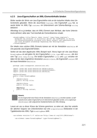 6.2 Einfache Elementkonfigurationen

6.2.5   Java-Eigenschaften an XML-Elementinhalte binden
Bisher wurden die Werte von Java-Eigenschaften stets an die textuellen Inhalte eines Un-
terelements gebunden. Wenn die Java-Klasse  eine Eigenschaft  hat, so
wurde bisher im XML-Typ  ein Unterelement vom Schema-Basistyp 
deklariert.
Allerdings ist es ja denkbar, dass ein XML-Element zwar Attribute, aber keine Unterele-
mente definiert, dafür aber Text innerhalb der Elementklammer erlaubt:

   
   
   
   
   

Die Inhalte eines solchen XML-Elements können wir mit der Annotation  an
eine passende Java-Eigenschaft binden.
Stellen wir das oben abgedruckte XML-Beispiel nach. Hierzu legen wir eine Java-Klasse
 an und geben ihr drei Eigenschaften ,  und , alle drei
vom Typ . Die beiden Eigenschaften  und  versehen wir
dabei mit der eben eingeführten Annotation , die Eigenschaft  mit
der neuen Annotation .

   

   
   
   
   
   
   
   
   
   
   
   
   
   


          Hinweis
          Ist eine Eigenschaft einer Klasse mit der Annotation  versehen worden, so darf
          zunächst keine andere Eigenschaft an ein Unterelement gebunden werden, sei es explizit per
           oder aufgrund des Standardverhaltens der XML-Bindung.

Lassen wir uns zu dieser Klasse das Schema generieren, so sehen wir, dass hier anstelle
der üblichen Sequenz von Unterelementen nun eine -Deklaration in der
Typdeklaration des XML-Typs  steht:

   
   



                                                                                                       221
 