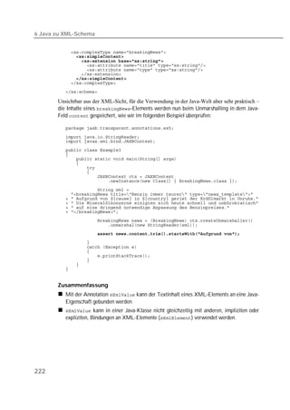 6 Java zu XML-Schema


          
          
          
          
          
          
          
          
          

       Unsichtbar aus der XML-Sicht, für die Verwendung in der Java-Welt aber sehr praktisch –
       die Inhalte eines -Elements werden nun beim Unmarshalling in dem Java-
       Feld  gespeichert, wie wir im folgenden Beispiel überprüfen:

          

          
          
          
          
          
          
          
          
          
          
          
          
          
          
          
          
          
          
          
          
          
          
          
          
          
          


       Zusammenfassung
          Mit der Annotation  kann der Textinhalt eines XML-Elements an eine Java-
          Eigenschaft gebunden werden
           kann in einer Java-Klasse nicht gleichzeitig mit anderen, impliziten oder
          expliziten, Bindungen an XML-Elemente () verwendet werden.




222
 