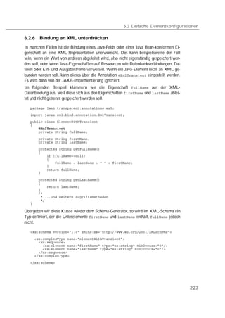 6.2 Einfache Elementkonfigurationen

6.2.6   Bindung an XML unterdrücken
In manchen Fällen ist die Bindung eines Java-Felds oder einer Java Bean-konformen Ei-
genschaft an eine XML-Repräsentation unerwünscht. Das kann beispielsweise der Fall
sein, wenn ein Wert von anderen abgeleitet wird, also nicht eigenständig gespeichert wer-
den soll, oder wenn Java-Eigenschaften auf Ressourcen wie Datenbankverbindungen, Da-
teien oder Ein- und Ausgabeströme verweisen. Wenn ein Java-Element nicht an XML ge-
bunden werden soll, kann dieses über die Annotation  eingestellt werden.
Es wird dann von der JAXB-Implementierung ignoriert.
Im folgenden Beispiel klammern wir die Eigenschaft  aus der XML-
Datenbindung aus, weil diese sich aus den Eigenschaften  und  ablei-
tet und nicht getrennt gespeichert werden soll.

   
   
   
   
   
   

   
   

   
   
   
   
   
   
   
   
   
   
   
   
   
   
   
   

Übergeben wir diese Klasse wieder dem Schema-Generator, so wird im XML-Schema ein
Typ definiert, der die Unterelemente  und  enthält,  jedoch
nicht.

   
   
   
   
   
   
   
   




                                                                                            223
 